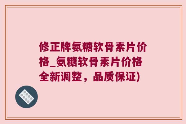 修正牌氨糖软骨素片价格_氨糖软骨素片价格全新调整,品质保证)