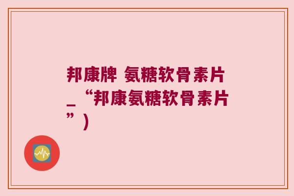 邦康牌 氨糖软骨素片_“邦康氨糖软骨素片”)