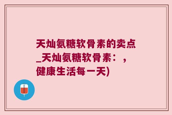 天灿氨糖软骨素的卖点_天灿氨糖软骨素:,健康生活每一天)