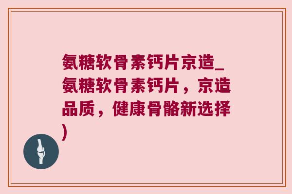 氨糖软骨素钙片京造_氨糖软骨素钙片,京造品质,健康骨骼新选择) 氨糖软骨素钙片京造_氨糖软骨素钙片,京造品质,健康骨骼新选择)