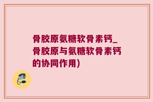 骨胶原氨糖软骨素钙_骨胶原与氨糖软骨素钙的协同作用)