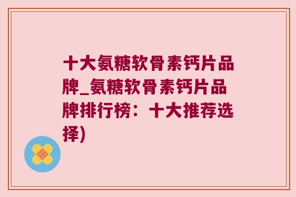 十大氨糖软骨素钙片品牌_氨糖软骨素钙片品牌排行榜:十大推荐选择)
