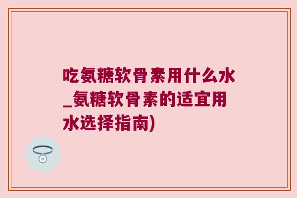吃氨糖软骨素用什么水_氨糖软骨素的适宜用水选择指南)