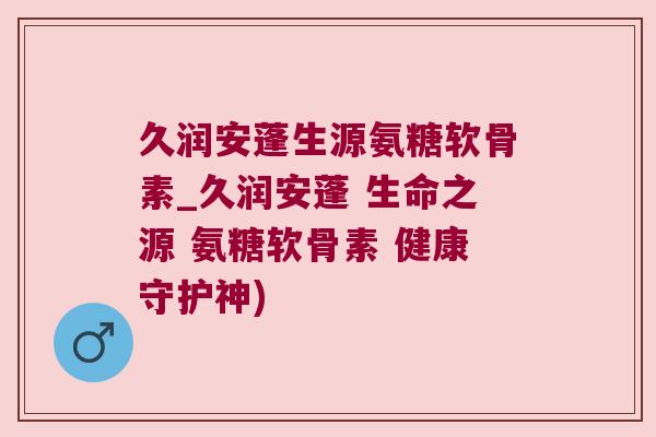 久润安蓬生源氨糖软骨素_久润安蓬 生命之源 氨糖软骨素 健康守护神) 久润安蓬生源氨糖软骨素_久润安蓬 生命之源 氨糖软骨素 健康守护神)
