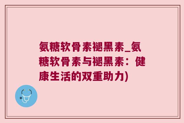 氨糖软骨素褪黑素_氨糖软骨素与褪黑素:健康生活的双重助力)