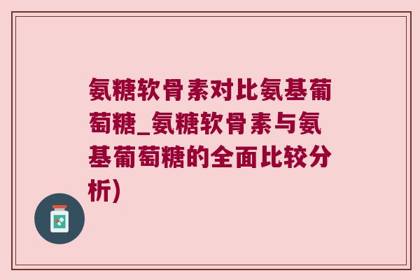 氨糖软骨素对比氨基葡萄糖_氨糖软骨素与氨基葡萄糖的全面比较分析)