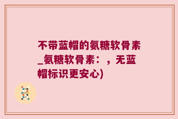 不带蓝帽的氨糖软骨素_氨糖软骨素:,无蓝帽标识更安心)