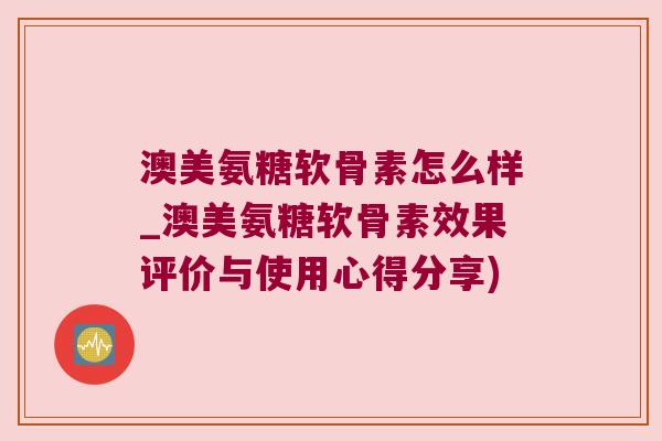 澳美氨糖软骨素怎么样_澳美氨糖软骨素效果评价与使用心得分享)