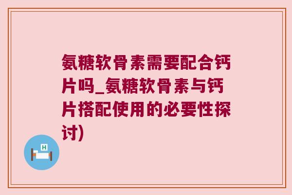 氨糖软骨素需要配合钙片吗_氨糖软骨素与钙片搭配使用的必要性探讨)