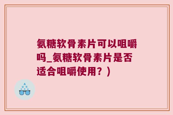 氨糖软骨素片可以咀嚼吗_氨糖软骨素片是否适合咀嚼使用?)