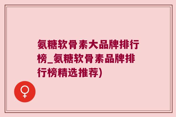 氨糖软骨素大品牌排行榜_氨糖软骨素品牌排行榜精选推荐)