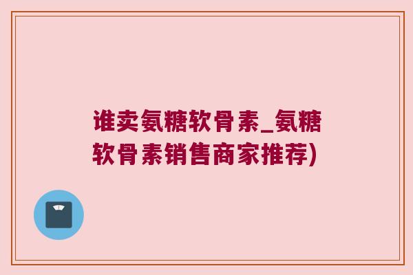 谁卖氨糖软骨素_氨糖软骨素销售商家推荐) 谁卖氨糖软骨素_氨糖软骨素销售商家推荐)