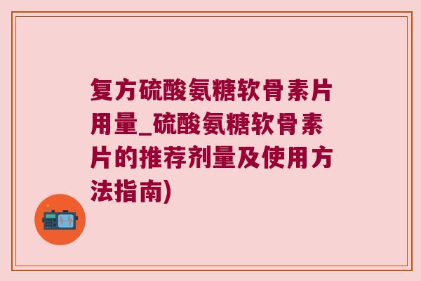 复方硫酸氨糖软骨素片用量_硫酸氨糖软骨素片的推荐剂量及使用方法指南)