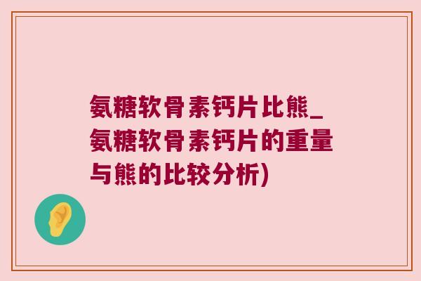氨糖软骨素钙片比熊_氨糖软骨素钙片的重量与熊的比较分析)