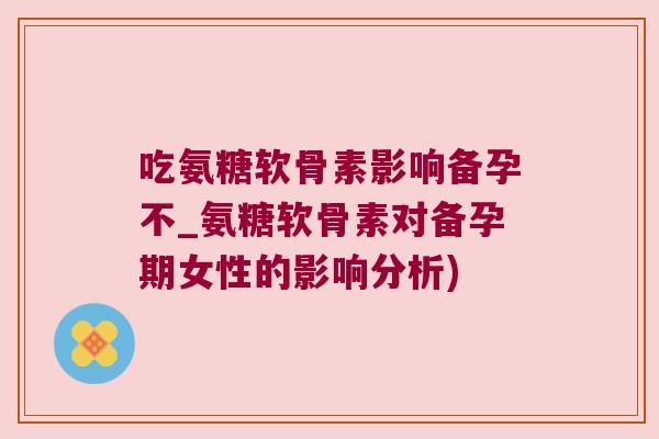 吃氨糖软骨素影响备孕不_氨糖软骨素对备孕期女性的影响分析)