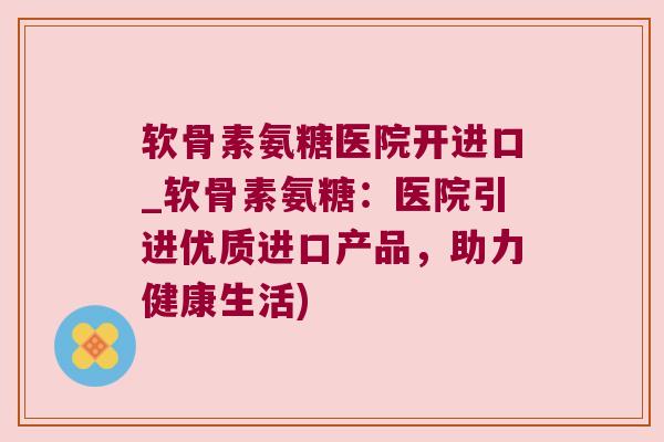软骨素氨糖医院开进口_软骨素氨糖:医院引进优质进口产品,助力健康生活)