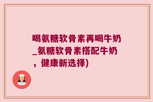 喝氨糖软骨素再喝牛奶_氨糖软骨素搭配牛奶,健康新选择)