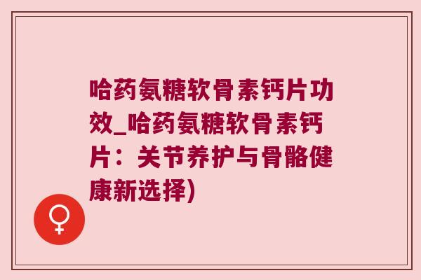 哈药氨糖软骨素钙片功效_哈药氨糖软骨素钙片:关节养护与骨骼健康新选择)