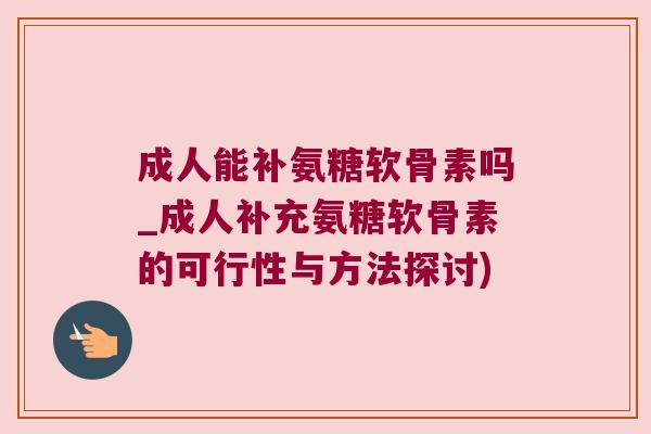 成人能补氨糖软骨素吗_成人补充氨糖软骨素的可行性与方法探讨)