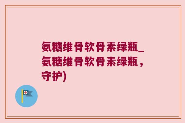 氨糖维骨软骨素绿瓶_氨糖维骨软骨素绿瓶,守护)