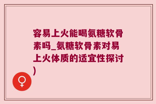 容易上火能喝氨糖软骨素吗_氨糖软骨素对易上火体质的适宜性探讨)
