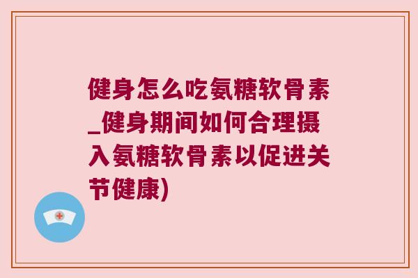 健身怎么吃氨糖软骨素_健身期间如何合理摄入氨糖软骨素以促进关节健康)