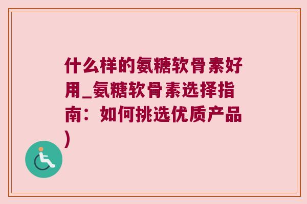 什么样的氨糖软骨素好用_氨糖软骨素选择指南:如何挑选优质产品)