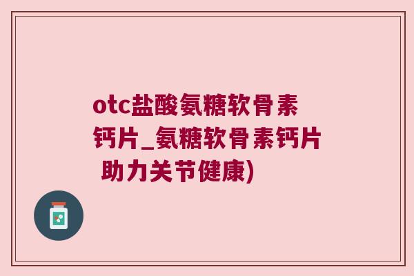otc盐酸氨糖软骨素钙片_氨糖软骨素钙片 助力关节健康)