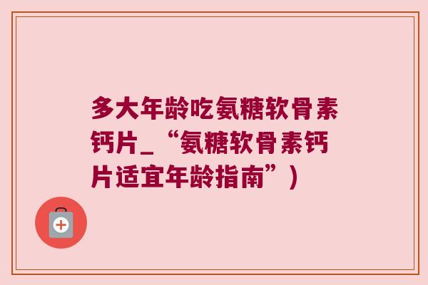 多大年龄吃氨糖软骨素钙片_“氨糖软骨素钙片适宜年龄指南”)