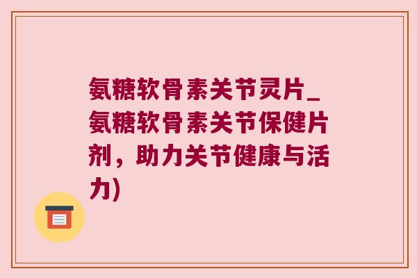 氨糖软骨素关节灵片_氨糖软骨素关节保健片剂,助力关节健康与活力)