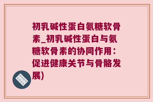 初乳碱性蛋白氨糖软骨素_初乳碱性蛋白与氨糖软骨素的协同作用:促进健康关节与骨骼发展)