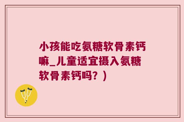 小孩能吃氨糖软骨素钙嘛_儿童适宜摄入氨糖软骨素钙吗?)
