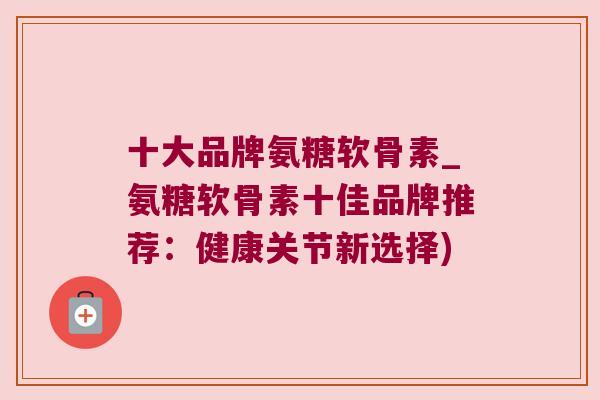 十大品牌氨糖软骨素_氨糖软骨素十佳品牌推荐:健康关节新选择)
