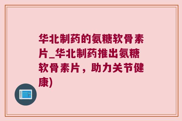 华北制药的氨糖软骨素片_华北制药推出氨糖软骨素片,助力关节健康)