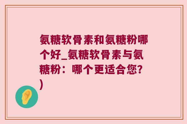 氨糖软骨素和氨糖粉哪个好_氨糖软骨素与氨糖粉:哪个更适合您?)