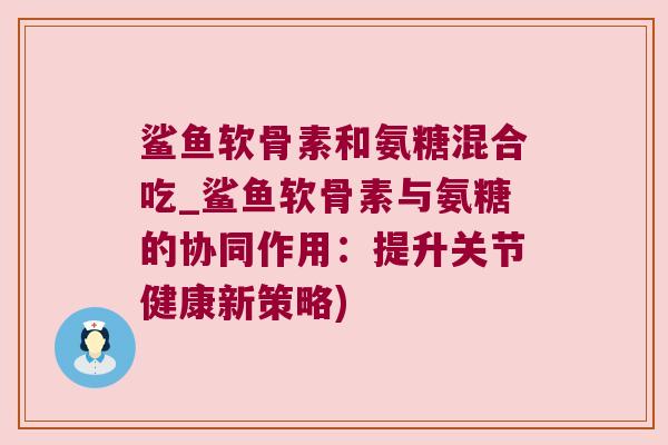 鲨鱼软骨素和氨糖混合吃_鲨鱼软骨素与氨糖的协同作用:提升关节健康新策略)