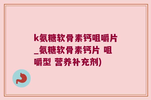 k氨糖软骨素钙咀嚼片_氨糖软骨素钙片 咀嚼型 营养补充剂)