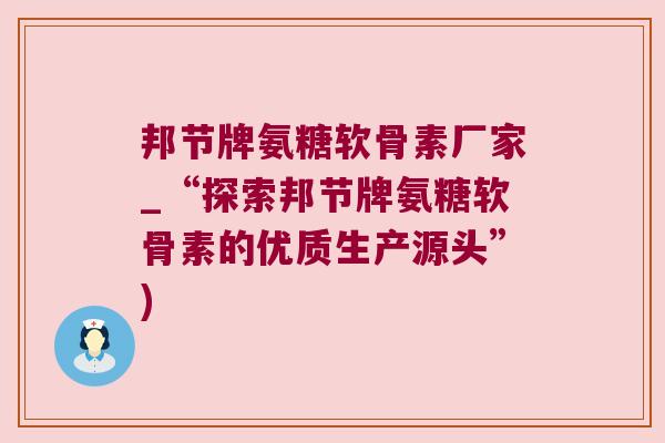 邦节牌氨糖软骨素厂家_“探索邦节牌氨糖软骨素的优质生产源头”)