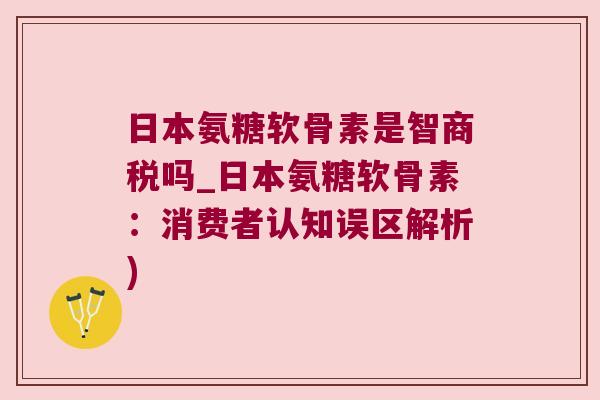 日本氨糖软骨素是智商税吗_日本氨糖软骨素:消费者认知误区解析)