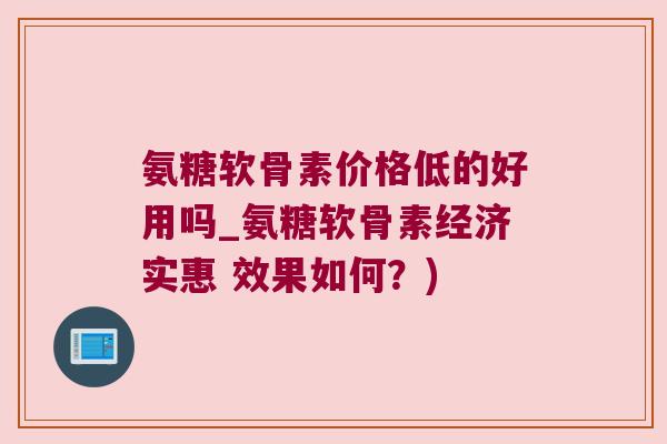 氨糖软骨素价格低的好用吗_氨糖软骨素经济实惠 效果如何?)