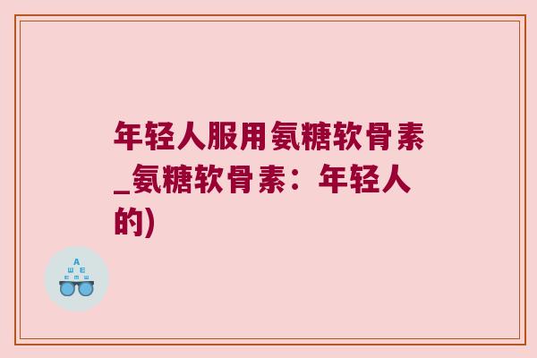 年轻人服用氨糖软骨素_氨糖软骨素:年轻人的)