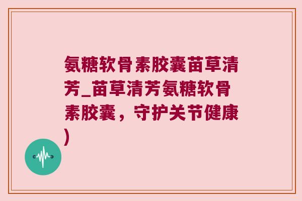 氨糖软骨素胶囊苗草清芳_苗草清芳氨糖软骨素胶囊,守护关节健康)