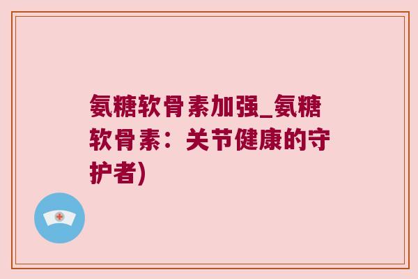 氨糖软骨素加强_氨糖软骨素:关节健康的守护者)