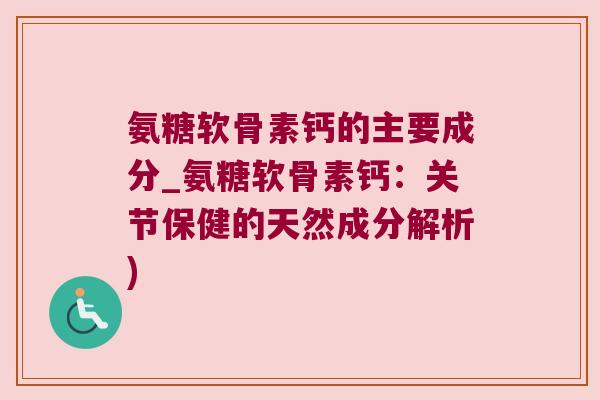氨糖软骨素钙的主要成分_氨糖软骨素钙:关节保健的天然成分解析)