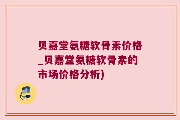 贝嘉堂氨糖软骨素价格_贝嘉堂氨糖软骨素的市场价格分析)