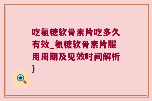 吃氨糖软骨素片吃多久有效_氨糖软骨素片服用周期及见效时间解析)