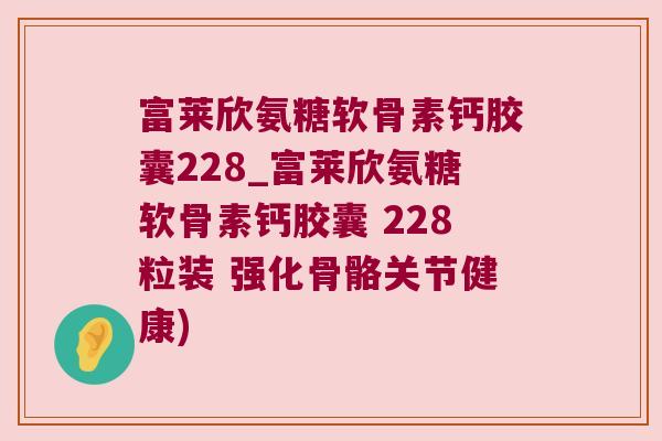 富莱欣氨糖软骨素钙胶囊228_富莱欣氨糖软骨素钙胶囊 228粒装 强化骨骼关节健康)