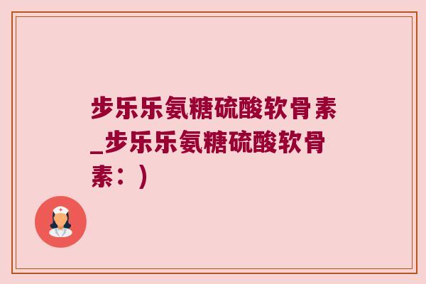 步乐乐氨糖硫酸软骨素_步乐乐氨糖硫酸软骨素:)