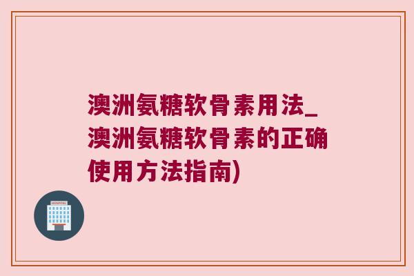 澳洲氨糖软骨素用法_澳洲氨糖软骨素的正确使用方法指南)