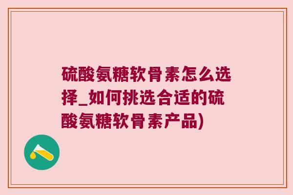 硫酸氨糖软骨素怎么选择_如何挑选合适的硫酸氨糖软骨素产品)